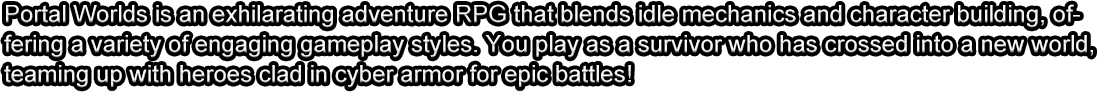 Portal Worlds is an exhilarating adventure RPG that blends idle mechanics and character building, offering a variety of engaging gameplay styles. You play as a survivor who has crossed into a new world, teaming up with heroes clad in cyber armor for epic battles!